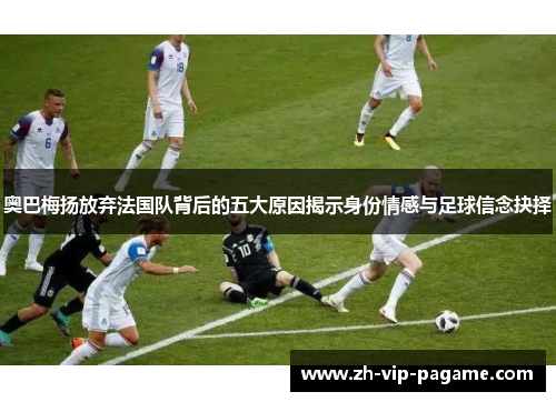 奥巴梅扬放弃法国队背后的五大原因揭示身份情感与足球信念抉择