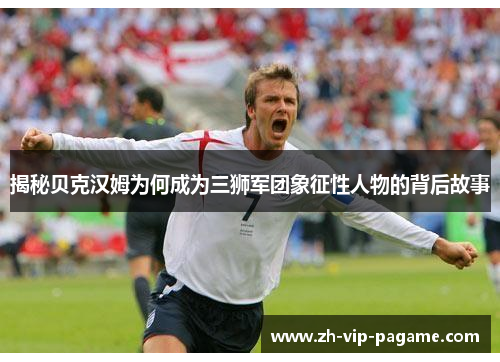 揭秘贝克汉姆为何成为三狮军团象征性人物的背后故事 揭秘贝克汉姆为何成为三狮军团象征性人物的背后故事