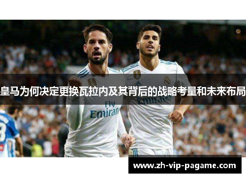 皇马为何决定更换瓦拉内及其背后的战略考量和未来布局 皇马为何决定更换瓦拉内及其背后的战略考量和未来布局