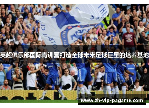 英超俱乐部国际青训营打造全球未来足球巨星的培养基地 英超俱乐部国际青训营打造全球未来足球巨星的培养基地