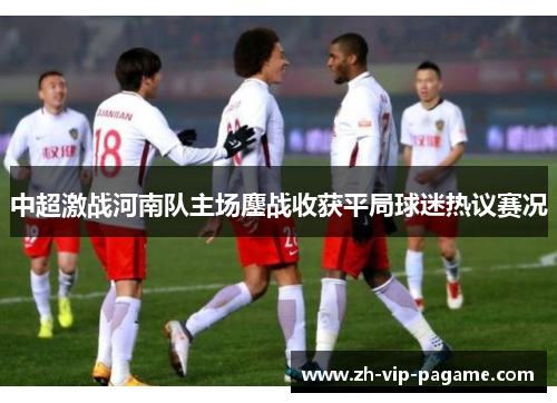 中超激战河南队主场鏖战收获平局球迷热议赛况 中超激战河南队主场鏖战收获平局球迷热议赛况