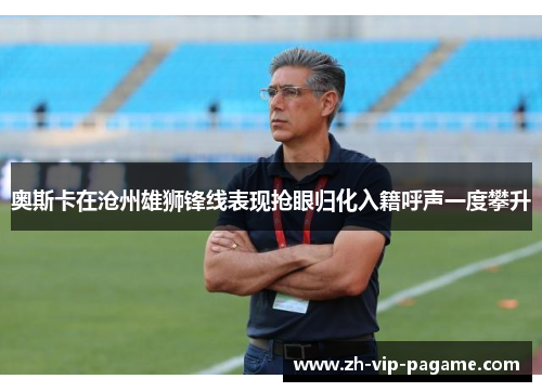 奥斯卡在沧州雄狮锋线表现抢眼归化入籍呼声一度攀升