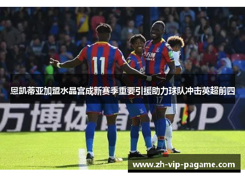 恩凯蒂亚加盟水晶宫成新赛季重要引援助力球队冲击英超前四 恩凯蒂亚加盟水晶宫成新赛季重要引援助力球队冲击英超前四