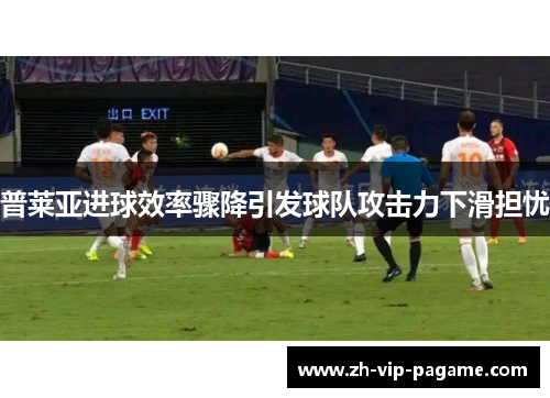 普莱亚进球效率骤降引发球队攻击力下滑担忧 普莱亚进球效率骤降引发球队攻击力下滑担忧