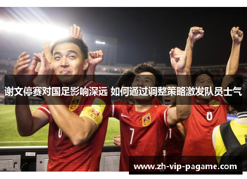 谢文停赛对国足影响深远 如何通过调整策略激发队员士气