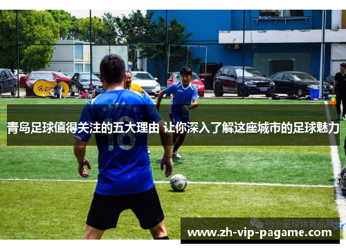 青岛足球值得关注的五大理由 让你深入了解这座城市的足球魅力 青岛足球值得关注的五大理由 让你深入了解这座城市的足球魅力